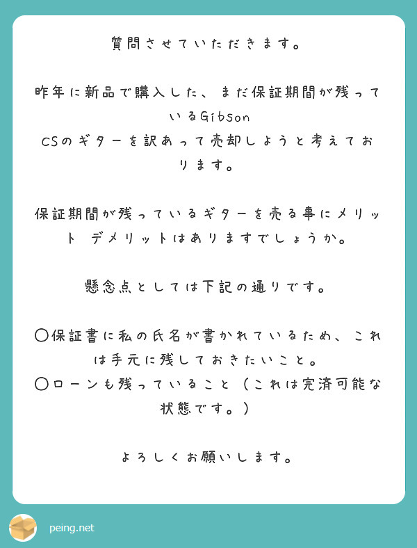 質問させていただきます。

昨年に新品で購入した、まだ保証期間が残っているGibson CSのギターを訳あって売却しようと考えております。

保証期間が残っているギターを売る事にメリット•デメリットはありますでしょうか。

懸念点としては下記の通りです。

◯保証書に私の氏名が書かれているため、これは手元に残しておきたいこと。
◯ローンも残っていること（これは完済可能な状態です。）

よろしくお願いします。