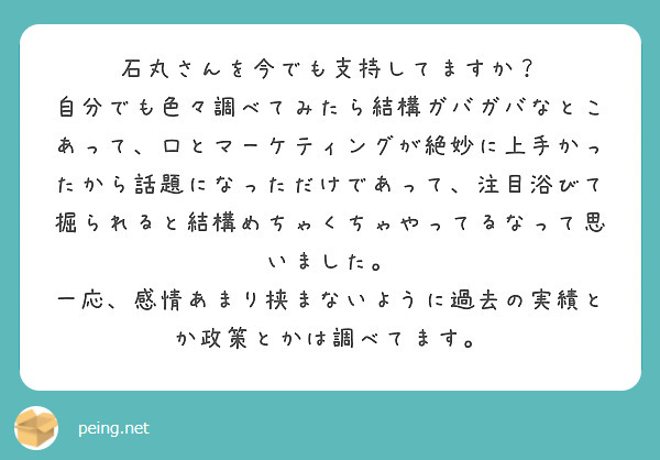 石丸さんを今でも支持してますか？
自分でも色々調べてみたら結構ガバガバなとこあって、口とマーケティングが絶妙に上手かったから話題になっただけであって、注目浴びて掘られると結構めちゃくちゃやってるなって思いました。
一応、感情あまり挟まないように過去の実績とか政策とかは調べてます。
