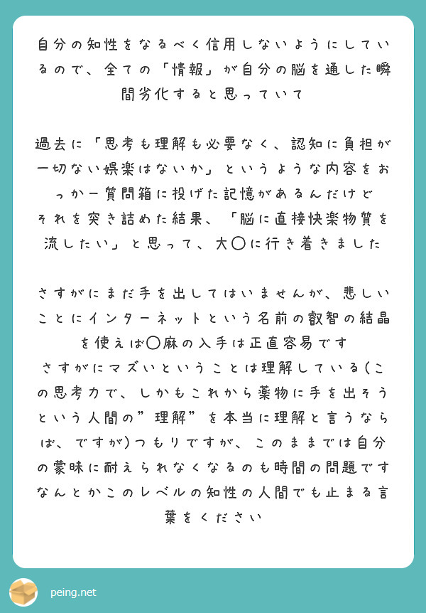 自分の知性をなるべく信用しないようにしているので、全ての「情報」が自分の脳を通した瞬間劣化すると思っていて

過去に「思考も理解も必要なく、認知に負担が一切ない娯楽はないか」というような内容をおっかー質問箱に投げた記憶があるんだけど
それを突き詰めた結果、「脳に直接快楽物質を流したい」と思って、大◯に行き着きました

さすがにまだ手を出してはいませんが、悲しいことにインターネットという名前の叡智の結晶を使えば◯麻の入手は正直容易です
さすがにマズいということは理解している(この思考力で、しかもこれから薬物に手を出そうという人間の"理解"を本当に理解と言うならば、ですが)つもりですが、このままでは自分の蒙昧に耐えられなくなるのも時間の問題です
なんとかこのレベルの知性の人間でも止まる言葉をください
