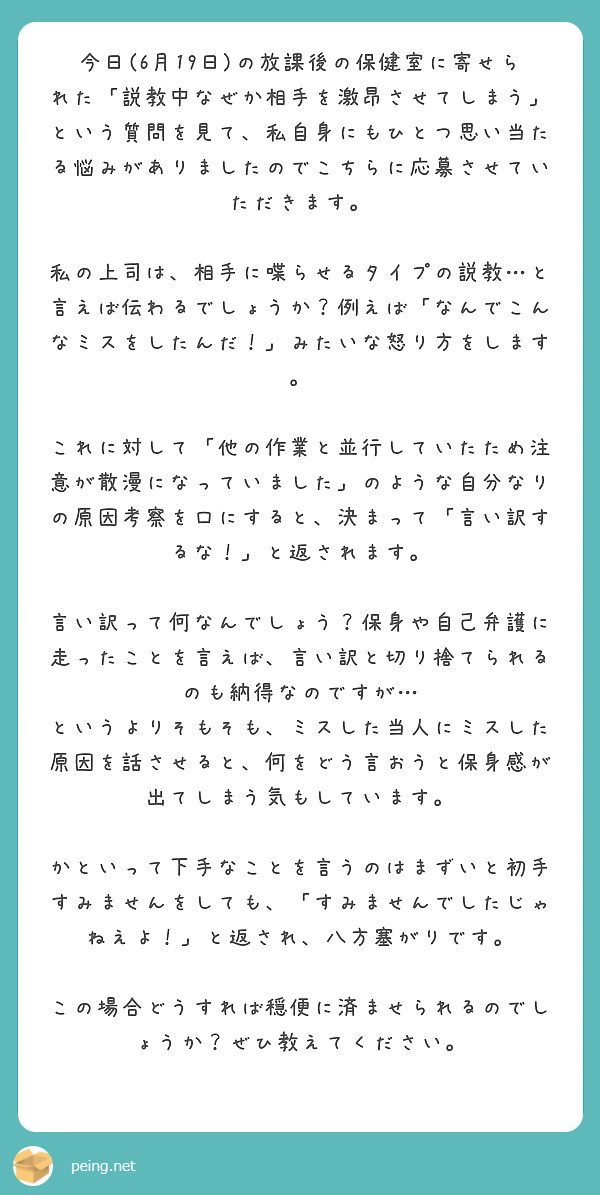 今日(6月19日)の放課後の保健室に寄せられた「説教中なぜか相手を激昂させてしまう」という質問を見て、私自身にもひとつ思い当たる悩みがありましたのでこちらに応募させていただきます。

私の上司は、相手に喋らせるタイプの説教…と言えば伝わるでしょうか？例えば「なんでこんなミスをしたんだ！」みたいな怒り方をします。

これに対して「他の作業と並行していたため注意が散漫になっていました」のような自分なりの原因考察を口にすると、決まって「言い訳するな！」と返されます。

言い訳って何なんでしょう？保身や自己弁護に走ったことを言えば、言い訳と切り捨てられるのも納得なのですが…
というよりそもそも、ミスした当人にミスした原因を話させると、何をどう言おうと保身感が出てしまう気もしています。

かといって下手なことを言うのはまずいと初手すみませんをしても、「すみませんでしたじゃねえよ！」と返され、八方塞がりです。

この場合どうすれば穏便に済ませられるのでしょうか？ぜひ教えてください。