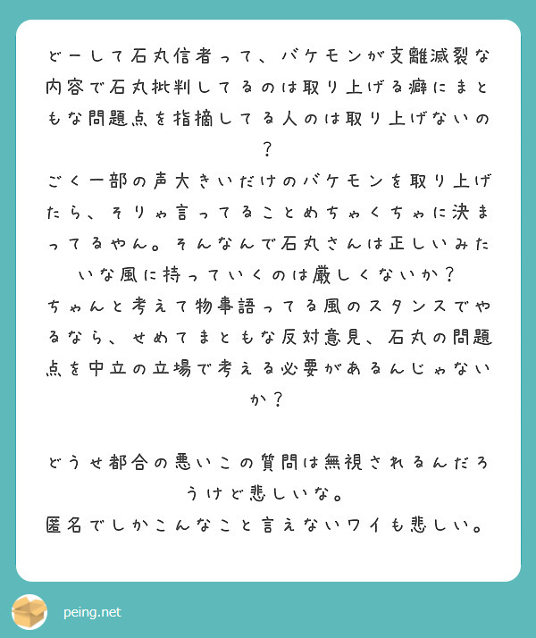 どーして石丸信者って、バケモンが支離滅裂な内容で石丸批判してるのは取り上げる癖にまともな問題点を指摘してる人のは取り上げないの？
ごく一部の声大きいだけのバケモンを取り上げたら、そりゃ言ってることめちゃくちゃに決まってるやん。そんなんで石丸さんは正しいみたいな風に持っていくのは厳しくないか？
ちゃんと考えて物事語ってる風のスタンスでやるなら、せめてまともな反対意見、石丸の問題点を中立の立場で考える必要があるんじゃないか？

どうせ都合の悪いこの質問は無視されるんだろうけど悲しいな。
匿名でしかこんなこと言えないワイも悲しい。