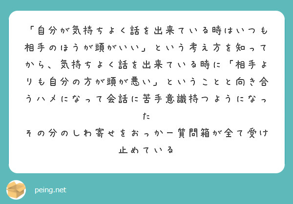 「自分が気持ちよく話を出来ている時はいつも相手のほうが頭がいい」という考え方を知ってから、気持ちよく話を出来ている時に「相手よりも自分の方が頭が悪い」ということと向き合うハメになって会話に苦手意識持つようになった
その分のしわ寄せをおっかー質問箱が全て受け止めている