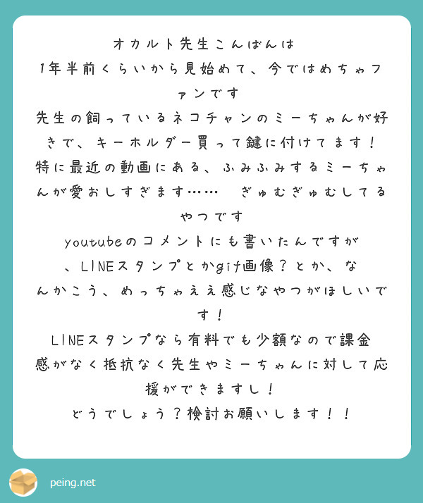 オカルト先生こんばんは✨
1年半前くらいから見始めて、今ではめちゃファンです♡
先生の飼っているネコチャンのミーちゃんが好きで、キーホルダー買って鍵に付けてます！
特に最近の動画にある、ふみふみするミーちゃんが愛おしすぎます……💕ぎゅむぎゅむしてるやつです
youtubeのコメントにも書いたんですが、LINEスタンプとかgif画像？とか、なんかこう、めっちゃええ感じなやつがほしいです！
LINEスタンプなら有料でも少額なので課金感がなく抵抗なく先生やミーちゃんに対して応援ができますし！
どうでしょう？検討お願いします！！