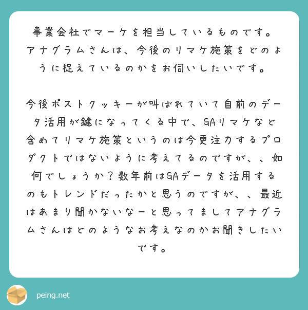 事業会社でマーケを担当しているものです。
アナグラムさんは、今後のリマケ施策をどのように捉えているのかをお伺いしたいです。

今後ポストクッキーが叫ばれていて自前のデータ活用が鍵になってくる中で、GAリマケなど含めてリマケ施策というのは今更注力するプロダクトではないように考えてるのですが、、如何でしょうか？数年前はGAデータを活用するのもトレンドだったかと思うのですが、、最近はあまり聞かないなーと思ってましてアナグラムさんはどのようなお考えなのかお聞きしたいです。
