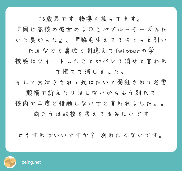 16歳男です 物凄く焦ってます。
『同じ高校の彼女のま○こがブルーチーズみたいに臭かった』、『脇毛生えててちょっと引いた』などと裏垢と間違えてTwitterの学校垢にツイートしたことがバレて消せと言われて慌てて消しました。 そして大泣きされて死にたいと発狂されて名誉毀損で訴えたりはしないからもう別れて 校内で二度と接触しないでと言われました。。向こうは転校を考えてるみたいです

どうすればいいですか？ 別れたくないです。

