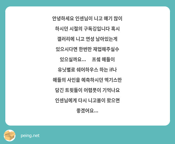 안녕하세요 인센님이 니고 얘기 많이 하시던 시절의 구독깅입니다 혹시 갤러리에 니고 연성 남아있는게 있으시다면 한번만 재업해주실수 있으실까요...🥹 프셐 애들이 유닛별로 쉐어하우스 하는 if나 애들의 사인을 예측하시던 엑기스만 담긴 트윗들이 어렴풋이 기억나요 인센님에게 다시 니고붐이 왔으면 좋겠어요...