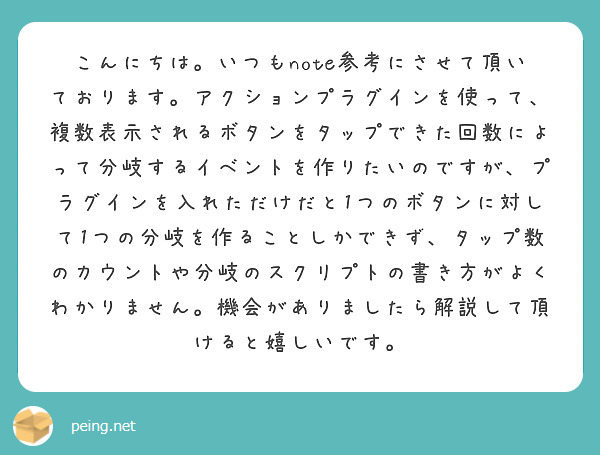 こんにちは。いつもnote参考にさせて頂いております。アクションプラグインを使って、複数表示されるボタンをタップできた回数によって分岐するイベントを作りたいのですが、プラグインを入れただけだと1つのボタンに対して1つの分岐を作ることしかできず、タップ数のカウントや分岐のスクリプトの書き方がよくわかりません。機会がありましたら解説して頂けると嬉しいです。