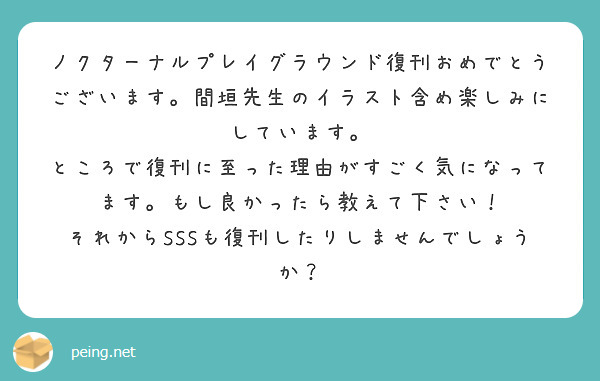 ノクターナルプレイグラウンド復刊おめでとうございます。間垣先生のイラスト含め楽しみにしています。
ところで復刊に至った理由がすごく気になってます。もし良かったら教えて下さい！
それからSSSも復刊したりしませんでしょうか？