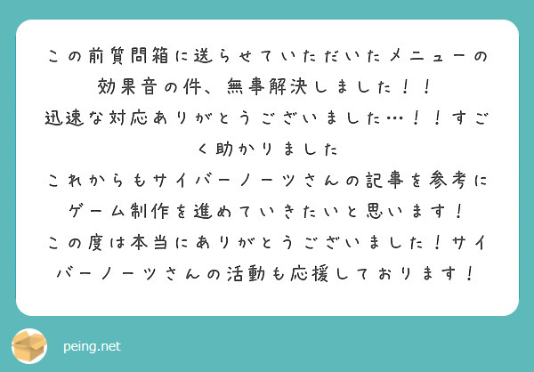 この前質問箱に送らせていただいたメニューの効果音の件、無事解決しました！！
迅速な対応ありがとうございました…！！すごく助かりました
これからもサイバーノーツさんの記事を参考にゲーム制作を進めていきたいと思います！
この度は本当にありがとうございました！サイバーノーツさんの活動も応援しております！