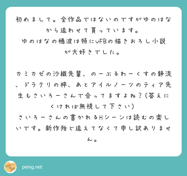 初めまして。全作品ではないのですがゆのはなから追わせて貰っています。
ゆのはなの穂波は特にVFBの描きおろし小説が大好きでした。

カミカゼの沙織先輩、のーぶるわーくすの静流、ドラクリの梓、あとアイルノーツのティア先生もさいろーさんで合ってますよね？(答えにくければ無視して下さい）
さいろーさんの書かれるHシーンは読むの楽しいです。新作殆ど追えてなくて申し訳ありません。