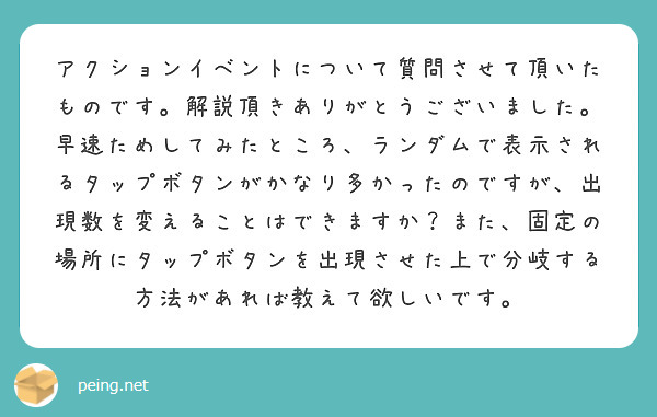 アクションイベントについて質問させて頂いたものです。解説頂きありがとうございました。
早速ためしてみたところ、ランダムで表示されるタップボタンがかなり多かったのですが、出現数を変えることはできますか？また、固定の場所にタップボタンを出現させた上で分岐する方法があれば教えて欲しいです。