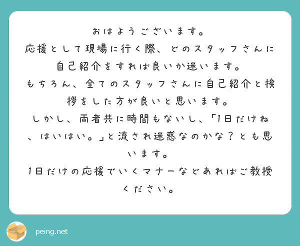 おはようございます。
応援として現場に行く際、どのスタッフさんに自己紹介をすれば良いか迷います。
もちろん、全てのスタッフさんに自己紹介と挨拶をした方が良いと思います。
しかし、両者共に時間もないし、｢1日だけね、はいはい。｣と流され迷惑なのかな？とも思います。
1日だけの応援でいくマナーなどあればご教授ください。