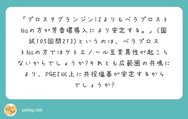 「プロスタグランジンI2よりもベラプロストNaの方が芳香環導入により安定する。」(国試105回問213)というのは、ベラプロストNaの方ではケトエノール互変異性が起こらないからでしょうか?それとも広範囲の共鳴により、PGE2以上に共役塩基が安定するからでしょうか?