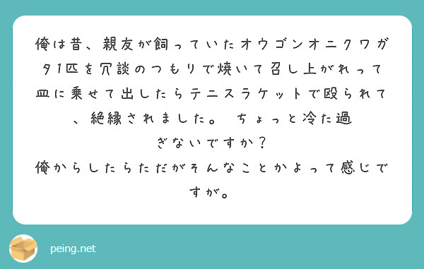 俺は昔、親友が飼っていたオウゴンオニクワガタ1匹を冗談のつもりで焼いて召し上がれって皿に乗せて出したらテニスラケットで殴られて、絶縁されました。 ちょっと冷た過
ぎないですか？
俺からしたらただがそんなことかよって感じですが。