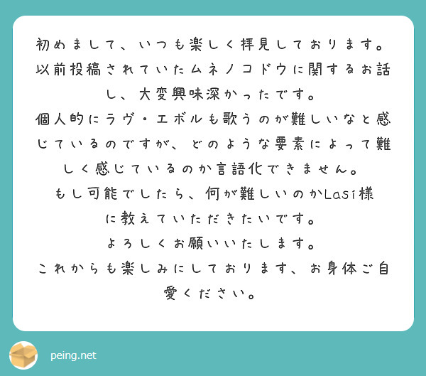 初めまして、いつも楽しく拝見しております。
以前投稿されていたムネノコドウに関するお話し、大変興味深かったです。
個人的にラヴ・エボルも歌うのが難しいなと感じているのですが、どのような要素によって難しく感じているのか言語化できません。
もし可能でしたら、何が難しいのかLasi様に教えていただきたいです。
よろしくお願いいたします。
これからも楽しみにしております、お身体ご自愛ください。