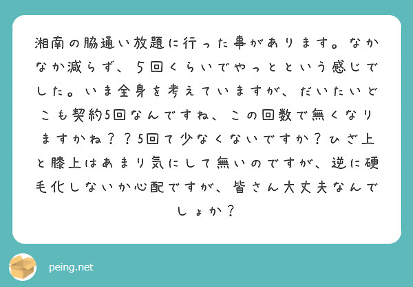 湘南の脇通い放題に行った事があります。なかなか減らず、５回くらいでやっとという感じでした。いま全身を考えていますが、だいたいどこも契約5回なんですね、この回数で無くなりますかね？？5回て少なくないですか？ひざ上と膝上はあまり気にして無いのですが、逆に硬毛化しないか心配ですが、皆さん大丈夫なんでしょか？