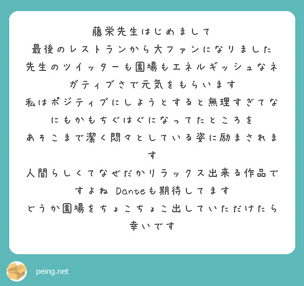 藤栄先生はじめまして　最後のレストランから大ファンになりました　先生のツイッターも園場もエネルギッシュなネガティブさで元気をもらいます　私はポジティブにしようとすると無理すぎてなにもかもちぐはぐになってたところを　あそこまで潔く悶々としている姿に励まされます　人間らしくてなぜだかリラックス出来る作品ですよね　Danteも期待してます　どうか園場をちょこちょこ出していただけたら幸いです