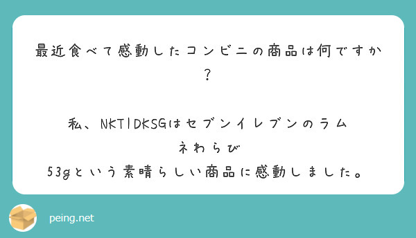 最近食べて感動したコンビニの商品は何ですか？

私、NKTIDKSGはセブンイレブンのラムネわらび 53gという素晴らしい商品に感動しました。




