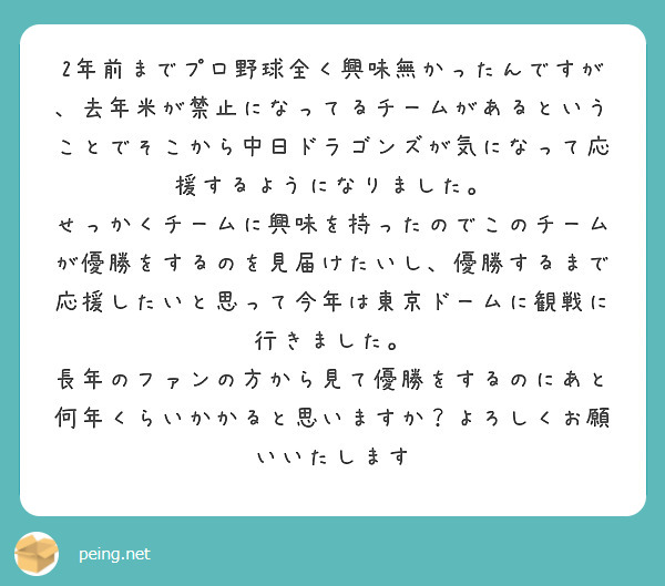 2年前までプロ野球全く興味無かったんですが、去年米が禁止になってるチームがあるということでそこから中日ドラゴンズが気になって応援するようになりました。
せっかくチームに興味を持ったのでこのチームが優勝をするのを見届けたいし、優勝するまで応援したいと思って今年は東京ドームに観戦に行きました。
長年のファンの方から見て優勝をするのにあと何年くらいかかると思いますか？よろしくお願いいたします