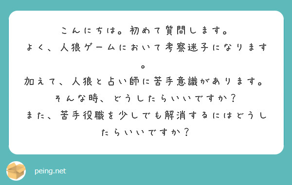こんにちは。初めて質問します。
よく、人狼ゲームにおいて考察迷子になります。
加えて、人狼と占い師に苦手意識があります。
そんな時、どうしたらいいですか？
また、苦手役職を少しでも解消するにはどうしたらいいですか？