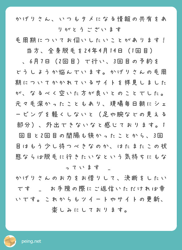 かげりさん、いつもタメになる情報の共有をありがとうございます♩
毛周期についてお伺いしたいことがあります！
当方、全身脱毛を24年4月14日（1回目）、6月7日（2回目）で行い、3回目の予約をどうしようか悩んでいます。かげりさんの毛周期についてかかれているサイトを拝見しましたが、なるべく空いた方が良いとのことでした。元々毛深かったこともあり、現場毎日朝にシェービングを軽くしないと（足や腕などの見える部分）、外出できないなと感じております。1回目と2回目の間隔も狭かったことから、3回目はもう少し待つべきなのか、はたまたこの状態ならば脱毛に行きたいなという気持ちにもなっていますㅠ_ㅠ
かげりさんのお力をお借りして、決断をしたいですㅠ_ㅠお手隙の際にご返信いただければ幸いです。これからもツイートやサイトの更新、楽しみにしております。