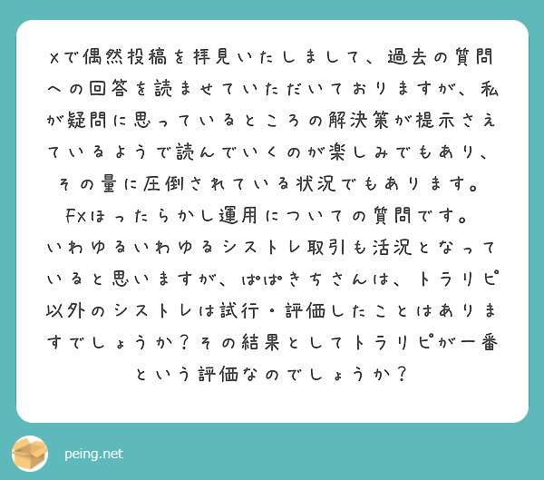 Xで偶然投稿を拝見いたしまして、過去の質問への回答を読ませていただいておりますが、私が疑問に思っているところの解決策が提示さえているようで読んでいくのが楽しみでもあり、その量に圧倒されている状況でもあります。
FXほったらかし運用についての質問です。
いわゆるいわゆるシストレ取引も活況となっていると思いますが、ぱぱきちさんは、トラリピ以外のシストレは試行・評価したことはありますでしょうか？その結果としてトラリピが一番という評価なのでしょうか？