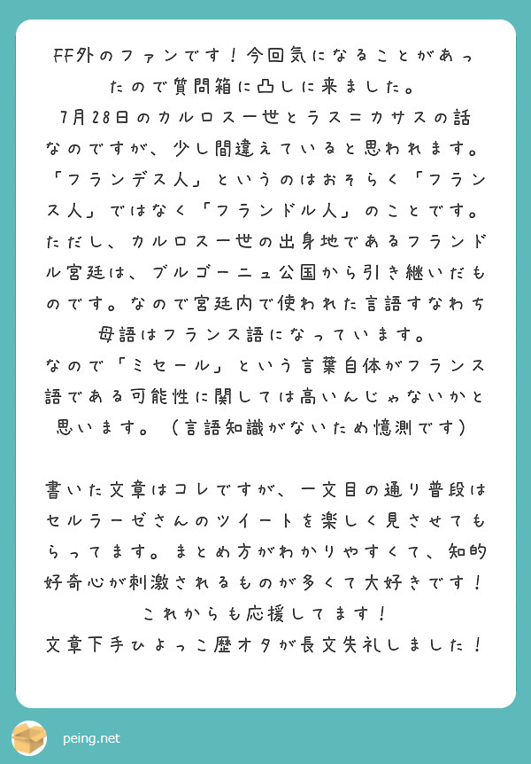 FF外のファンです！今回気になることがあったので質問箱に凸しに来ました。
7月28日のカルロス一世とラス＝カサスの話なのですが、少し間違えていると思われます。
「フランデス人」というのはおそらく「フランス人」ではなく「フランドル人」のことです。
ただし、カルロス一世の出身地であるフランドル宮廷は、ブルゴーニュ公国から引き継いだものです。なので宮廷内で使われた言語すなわち母語はフランス語になっています。
なので「ミセール」という言葉自体がフランス語である可能性に関しては高いんじゃないかと思います。（言語知識がないため憶測です）

書いた文章はコレですが、一文目の通り普段はセルラーゼさんのツイートを楽しく見させてもらってます。まとめ方がわかりやすくて、知的好奇心が刺激されるものが多くて大好きです！これからも応援してます！
文章下手ひよっこ歴オタが長文失礼しました！
