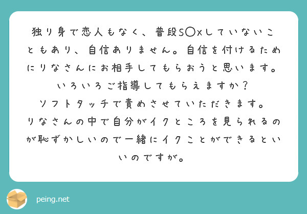 独り身で恋人もなく、普段S◯Xしていないこともあり、自信ありません。自信を付けるためにりなさんにお相手してもらおうと思います。
いろいろご指導してもらえますか？
ソフトタッチで責めさせていただきます。
りなさんの中で自分がイクところを見られるのが恥ずかしいので一緒にイクことができるといいのですが。