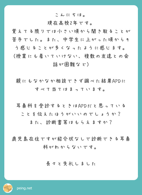 こんにちは。
現在高校2年です。
覚えてる限りでは小さい頃から聞き取ることが苦手でした。また、中学生に上がった頃からそう感じることが多くなったように感じます。
(授業にも着いていけない、複数の友達との会話が困難など)

親にもなかなか相談できず調べた結果APDにすべて当てはまっています。

耳鼻科を受診するときはAPDだと思っていることを伝えたほうがいいのでしょうか？
また、診断書等はもらえますか？

鹿児島在住ですが紹介状なしで診断できる耳鼻科がわからないです。

長々と失礼しました
