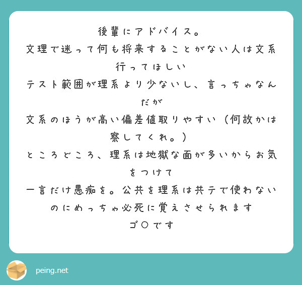 後輩にアドバイス。
文理で迷って何も将来することがない人は文系行ってほしい
テスト範囲が理系より少ないし、言っちゃなんだが
文系のほうが高い偏差値取りやすい（何故かは察してくれ。）
ところどころ、理系は地獄な面が多いからお気をつけて
一言だけ愚痴を。公共を理系は共テで使わないのにめっちゃ必死に覚えさせられます　ゴ○です