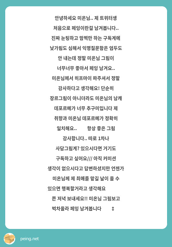 안녕하세요 미온님.. 제 트위터생 처음으로 페잉이란걸 남겨봅니다.. 진짜 눈팅하고 맘찍만 하는 구독계에 낯가림도 심해서 익명질문함은 엄두도 안 내는데 정말 미온님 그림이 너무너무 좋아서 페잉 남겨요.. 미온님께서 히프마이 파주셔서 정말 감사하다고 생각해요! 단순히 장르그림이 아니더라도 미온님의 남캐 데포르메가 너무 추구미입니다 제 취향과 미온님 데포르메가 정확히 일치해요..👍👍 항상 좋은 그림 감사합니다.. 따로 1차나 사담그림계? 있으시다면 거기도 구독하고 싶어요/// 아직 커미션 생각이 없으시다고 답변하셨지만 언젠가 미온님께 제 최애를 맡길 날이 올 수 있으면 행복할거라고 생각해요☺️☺️ 쫀 저녁 보내세요!! 미온님 그림보고 벅차올라 페잉 남겨봅니다🙂‍↕️