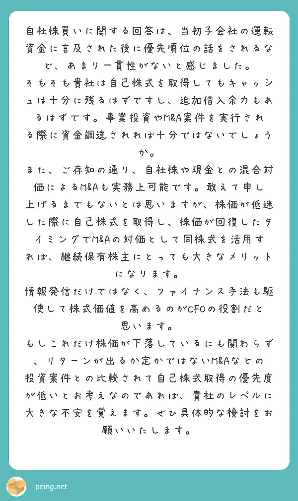 自社株買いに関する回答は、当初子会社の運転資金に言及された後に優先順位の話をされるなど、あまり一貫性がないと感じました。
そもそも貴社は自己株式を取得してもキャッシュは十分に残るはずですし、追加借入余力もあるはずです。事業投資やM&A案件を実行される際に資金調達されれば十分ではないでしょうか。
また、ご存知の通り、自社株や現金との混合対価によるM&Aも実務上可能です。敢えて申し上げるまでもないとは思いますが、株価が低迷した際に自己株式を取得し、株価が回復したタイミングでM&Aの対価として同株式を活用すれば、継続保有株主にとっても大きなメリットになります。
情報発信だけではなく、ファイナンス手法も駆使して株式価値を高めるのがCFOの役割だと思います。
もしこれだけ株価が下落しているにも関わらず、リターンが出るか定かではないM&Aなどの投資案件との比較されて自己株式取得の優先度が低いとお考えなのであれば、貴社のレベルに大きな不安を覚えます。ぜひ具体的な検討をお願いいたします。