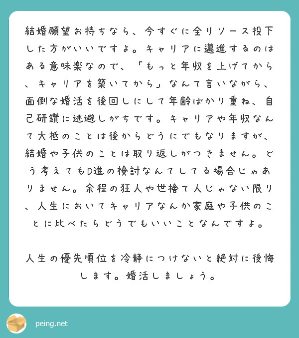 結婚願望お持ちなら、今すぐに全リソース投下した方がいいですよ。キャリアに邁進するのはある意味楽なので、「もっと年収を上げてから、キャリアを築いてから」なんて言いながら、面倒な婚活を後回しにして年齢ばかり重ね、自己研鑽に逃避しがちです。キャリアや年収なんて大抵のことは後からどうにでもなりますが、結婚や子供のことは取り返しがつきません。どう考えてもD進の検討なんてしてる場合じゃありません。余程の狂人や世捨て人じゃない限り、人生においてキャリアなんか家庭や子供のことに比べたらどうでもいいことなんですよ。

人生の優先順位を冷静につけないと絶対に後悔します。婚活しましょう。
