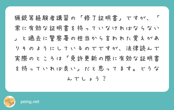 猟銃等経験者講習の「修了証明書」ですが、「常に有効な証明書を持っていなければならない」と過去に警察署の担当から言われた覚えがありそのようにしているのでですが、法律読んで実際のところは「免許更新の際に有効な証明書を持っていれば良い」だと思ってます。どうなんでしょう？