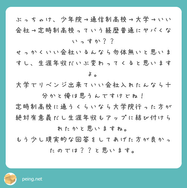 ぶっちゃけ、少年院→通信制高校→大学→いい会社→定時制高校っていう経歴普通にヤバくないっすか？？　せっかくいい会社いるんなら勿体無いと思いますし、生涯年収だいぶ変わってくると思いますよ。　大学でリベンジ出来ていい会社入れたんなら十分かと俺は思うんですけどね！　定時制高校に通うくらいなら大学院行った方が絶対有意義だし生涯年収もアップに結び付けられたかと思いますね。　もう少し現実的な回答をしてあげた方が良かったのでは？？と思います。