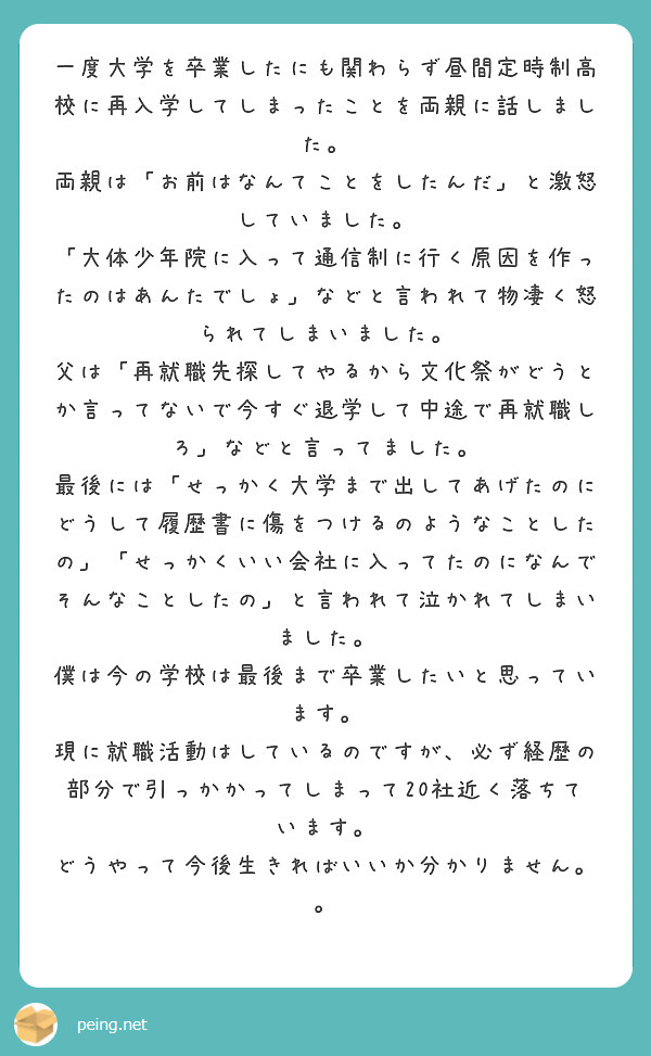 一度大学を卒業したにも関わらず昼間定時制高校に再入学してしまったことを両親に話しました。　両親は「お前はなんてことをしたんだ」と激怒していました。　「大体少年院に入って通信制に行く原因を作ったのはあんたでしょ」などと言われて物凄く怒られてしまいました。　父は「再就職先探してやるから文化祭がどうとか言ってないで今すぐ退学して中途で再就職しろ」などと言ってました。　最後には「せっかく大学まで出してあげたのにどうして履歴書に傷をつけるのようなことしたの」「せっかくいい会社に入ってたのになんでそんなことしたの」と言われて泣かれてしまいました。　僕は今の学校は最後まで卒業したいと思っています。　現に就職活動はしているのですが、必ず経歴の部分で引っかかってしまって20社近く落ちています。　どうやって今後生きればいいか分かりません。。
