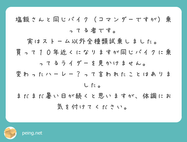 塩飯さんと同じバイク（コマンダーですが）乗ってる者です。
実はストーム以外全種類試乗しました。
買って１０年近くになりますが同じバイクに乗ってるライダーを見かけません。
変わったハーレー？って言われたことはありました。
まだまだ暑い日が続くと思いますが、体調にお気を付けてください。

