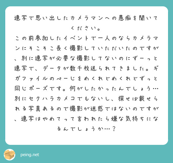 連写で思い出したカメラマンへの愚痴を聞いてください。
この前参加したイベントで一人のならカメラマンにそこそこ長く撮影していただいたのですが、別に連写が必要な撮影してないのにずーっと連写で、データが数千枚送られてきました。ギガファイルのぺーじをめくれどめくれどずっと同じポーズです。何がしたかったんでしょう…
別にセクハラカメコでもないし、探せば載せられる写真あるので撮影が迷惑ではないのですが、連写はやめてって言われたら嫌な気持ちになるんでしょうか…?