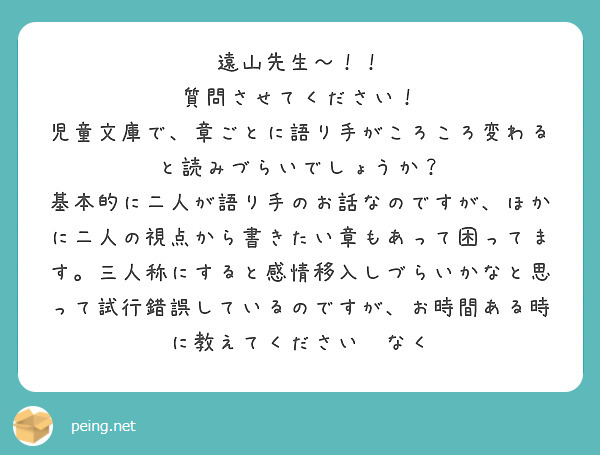遠山先生〜！！
質問させてください！
児童文庫で、章ごとに語り手がころころ変わると読みづらいでしょうか？
基本的に二人が語り手のお話なのですが、ほかに二人の視点から書きたい章もあって困ってます。三人称にすると感情移入しづらいかなと思って試行錯誤しているのですが、お時間ある時に教えてください🙏なく