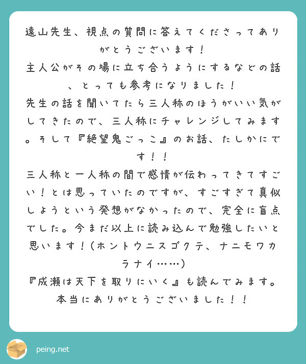 遠山先生、視点の質問に答えてくださってありがとうございます！　主人公がその場に立ち合うようにするなどの話、とっても参考になりました！　先生の話を聞いてたら三人称のほうがいい気がしてきたので、三人称にチャレンジしてみます。そして『絶望鬼ごっこ』のお話、たしかにです！！　三人称と一人称の間で感情が伝わってきてすごい！とは思っていたのですが、すごすぎて真似しようという発想がなかったので、完全に盲点でした。今まだ以上に読み込んで勉強したいと思います！(ホントウニスゴクテ、ナニモワカラナイ……)
『成瀬は天下を取りにいく』も読んでみます。本当にありがとうございました！！