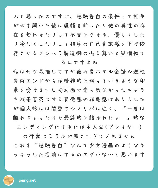 ふと思ったのですが、逆転告白の条件って相手が心を開いた後に連絡を断ったり他の異性の存在を匂わせたりして不安にさせる、優しくしたり冷たくしたりして相手の自己肯定感を下げ依存させるメンヘラ製造機の振る舞いと結構似てるんですよね
私は七ツ森推しですが彼の青ホタル会話や逆転告白エンドからは精神的に弱っているような印象を受けますし初対面で素っ気なかったキャラを滅茶苦茶にする背徳感や罪悪感はありましたが個人的には闇堕ちやメリバに近く、「一度は離れちゃったけど最終的に結ばれたよ✨」的なエンディングにするには主人公(プレイヤー)の行動にモラルが無さすぎてノれません
これを“逆転告白”なんて少女漫画のようなキラキラした名前にするのエグいな〜と思います