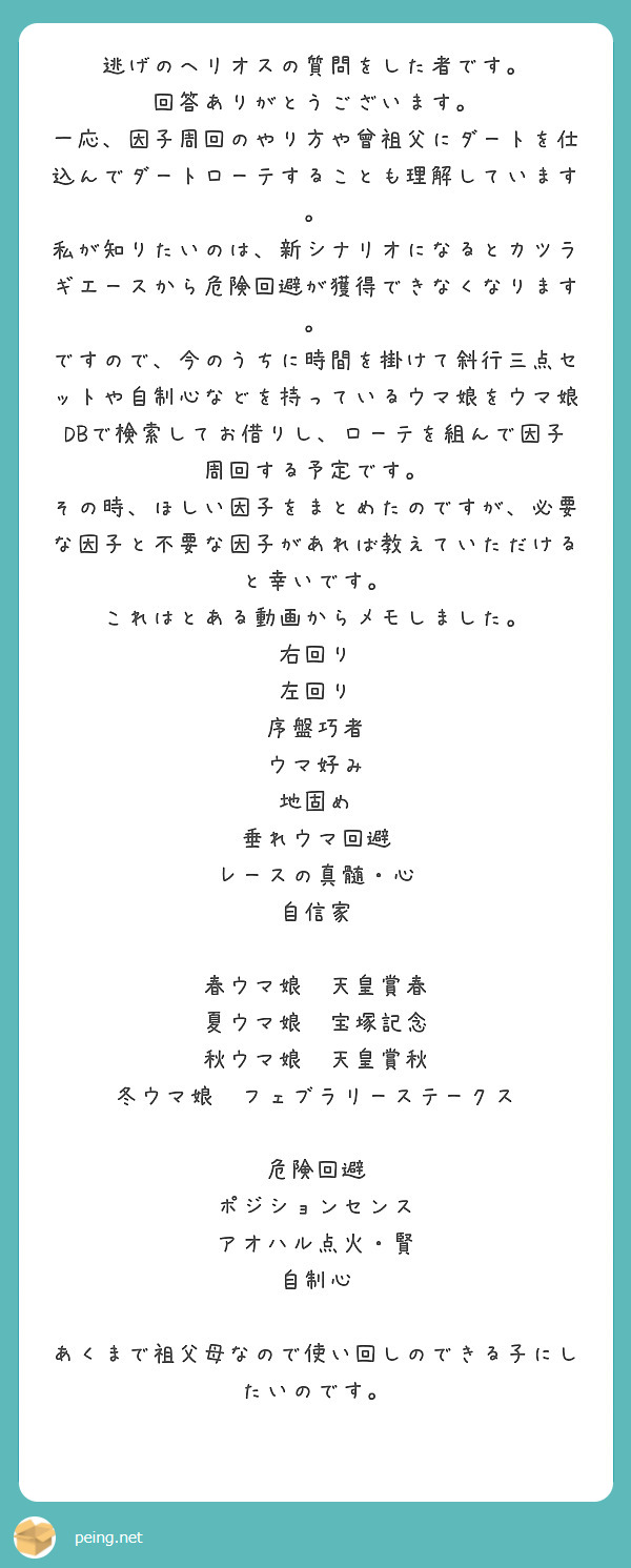 逃げのヘリオスの質問をした者です。
回答ありがとうございます。
一応、因子周回のやり方や曾祖父にダートを仕込んでダートローテすることも理解しています。
私が知りたいのは、新シナリオになるとカツラギエースから危険回避が獲得できなくなります。
ですので、今のうちに時間を掛けて斜行三点セットや自制心などを持っているウマ娘をウマ娘DBで検索してお借りし、ローテを組んで因子周回する予定です。
その時、ほしい因子をまとめたのですが、必要な因子と不要な因子があれば教えていただけると幸いです。
これはとある動画からメモしました。
右回り
左回り
序盤巧者
ウマ好み
地固め
垂れウマ回避
レースの真髄・心
自信家

春ウマ娘　天皇賞春
夏ウマ娘　宝塚記念
秋ウマ娘　天皇賞秋
冬ウマ娘　フェブラリーステークス

危険回避
ポジションセンス
アオハル点火・賢
自制心

あくまで祖父母なので使い回しのできる子にしたいのです。