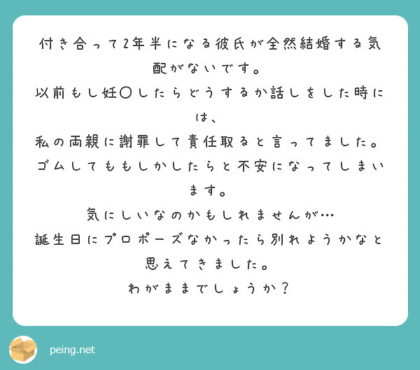 付き合って2年半になる彼氏が全然結婚する気配がないです。
以前もし妊〇したらどうするか話しをした時には、
私の両親に謝罪して責任取ると言ってました。
ゴムしてももしかしたらと不安になってしまいます。
気にしいなのかもしれませんが…
誕生日にプロポーズなかったら別れようかなと思えてきました。
わがままでしょうか？