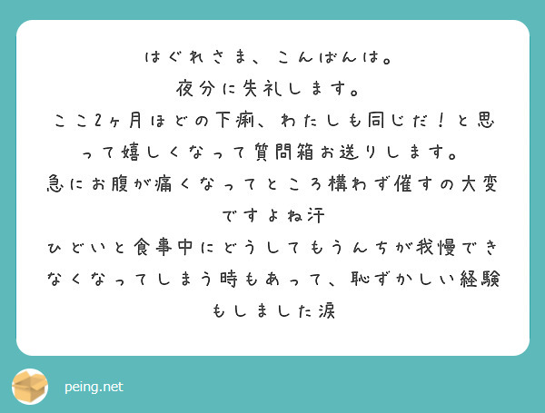 はぐれさま、こんばんは。
夜分に失礼します。
ここ2ヶ月ほどの下痢、わたしも同じだ！と思って嬉しくなって質問箱お送りします。
急にお腹が痛くなってところ構わず催すの大変ですよね汗
ひどいと食事中にどうしてもうんちが我慢できなくなってしまう時もあって、恥ずかしい経験もしました涙