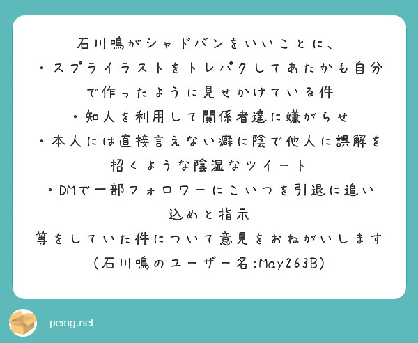 石川鳴がシャドバンをいいことに、
・スプライラストをトレパクしてあたかも自分で作ったように見せかけている件
・知人を利用して関係者達に嫌がらせ
・本人には直接言えない癖に陰で他人に誤解を招くような陰湿なツイート
・DMで一部フォロワーにこいつを引退に追い込めと指示
等をしていた件について意見をおねがいします
（石川鳴のユーザー名:May263B）