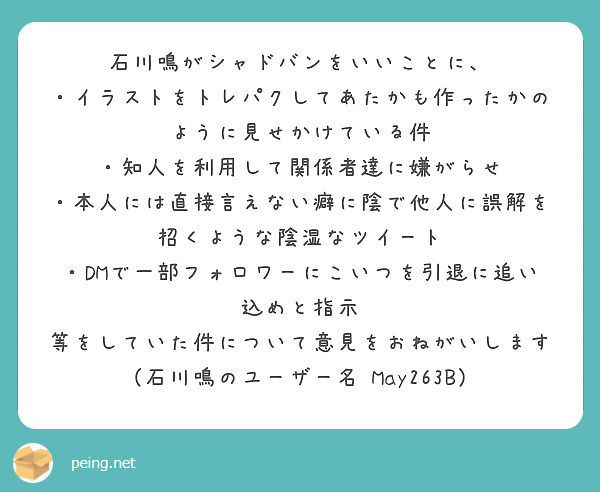 石川鳴がシャドバンをいいことに、
・イラストをトレパクしてあたかも作ったかのように見せかけている件
・知人を利用して関係者達に嫌がらせ
・本人には直接言えない癖に陰で他人に誤解を招くような陰湿なツイート
・DMで一部フォロワーにこいつを引退に追い込めと指示
等をしていた件について意見をおねがいします
（石川鳴のユーザー名⇨May263B）　