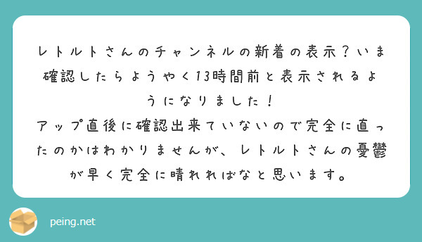 レトルトさんのチャンネルの新着の表示？いま確認したらようやく13時間前と表示されるようになりました！
アップ直後に確認出来ていないので完全に直ったのかはわかりませんが、レトルトさんの憂鬱が早く完全に晴れればなと思います。