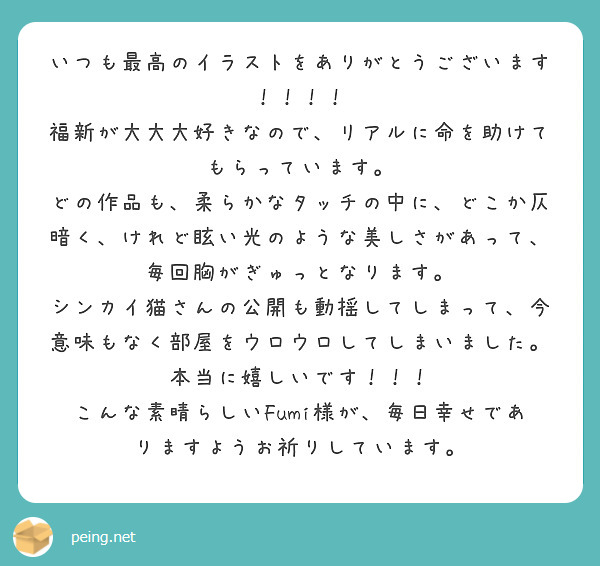 いつも最高のイラストをありがとうございます！！！！
福新が大大大好きなので、リアルに命を助けてもらっています。
どの作品も、柔らかなタッチの中に、どこか仄暗く、けれど眩い光のような美しさがあって、毎回胸がぎゅっとなります。
シンカイ猫さんの公開も動揺してしまって、今意味もなく部屋をウロウロしてしまいました。本当に嬉しいです！！！
こんな素晴らしいFumi様が、毎日幸せでありますようお祈りしています。