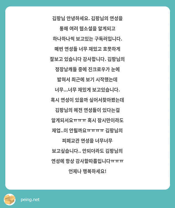 김팡님 안녕하세요. 김팡님의 연성을 통해 여러 웹소설을 알게되고 하나하나씩 보고있는 구독러입니다. 매번 연성들 너무 재밌고 흐뭇하게 잘보고 있습니다 감사합니다. 김팡님의 정장남캐들 중에 진크로우가 눈에 밟혀서 최근에 보기 시작했는데 너무...너무 재밌게 보고있습니다. 혹시 연성이 있을까 싶어서찾아봤는데 김팡님의 예전 연성들이 있다는걸 알게되서요ㅠㅠㅠ 혹시 잠시만이라도 재업..이 안될까요ㅠㅠㅠㅠ 김팡님의 피폐교관 연성을 너무너무 보고싶습니다.. 안되더라도 김팡님의 연성에 항상 감사할따름입니다ㅠㅠㅠ 언제나 행복하세요!