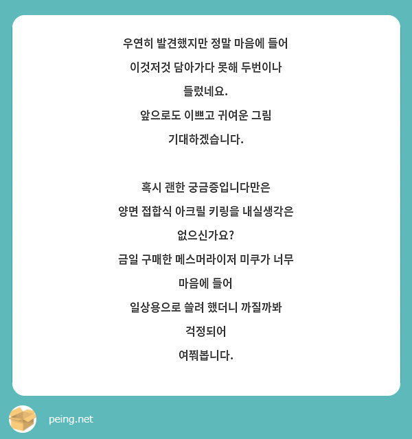 우연히 발견했지만 정말 마음에 들어 이것저것 담아가다 못해 두번이나 들렀네요. 
앞으로도 이쁘고 귀여운 그림 기대하겠습니다.

혹시 괜한 궁금증입니다만은
양면 접합식 아크릴 키링을 내실생각은 없으신가요?
금일 구매한 메스머라이저 미쿠가 너무 마음에 들어
일상용으로 쓸려 했더니 까질까봐 걱정되어 
여쭤봅니다.